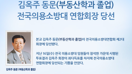 김옥주 동문(부동산학과 졸업) 전국의용소방대 연합회장 당선  본교 김옥주 동문(부동산학과 졸업)이 전국의용소방대연합회 제2대 회장에 당선됐다.  지난 16일(수) 전국 의용소방대 임원들이 참석한 가운데 시행된 투표결과 김옥주 회장이 최다득표를 차지해 전국의용소방대 연합회장에 당선되는 기쁨을 안았다.  김옥주 동문(부동산학과 졸업)