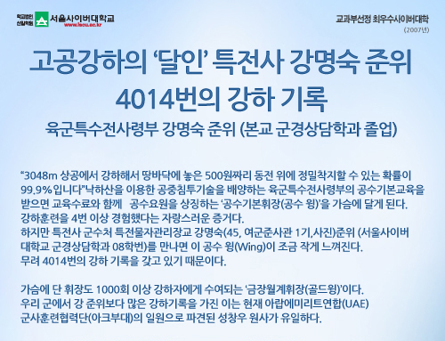 고공강하의 ‘달인’ 특전사 강명숙 준위 - 4014번의 강하 기록 육군특수전사령부 강명숙 준위 (본교 군경상담학과 졸업) “3048m 상공에서 강하해서 땅바닥에 놓은 500원짜리 동전 위에 정밀착지할 수 있는 확률이 99.9%입니다”낙하산을 이용한 공중침투기술을 배양하는 육군특수전사령부의 공수기본교육을 받으면 교육수료와 함께 공수요원을 상징하는 ‘공수기본휘장(공수 윙)’을 가슴에 달게 된다. 강하훈련을 4번 이상 경험했다는 자랑스러운 증거다. 하지만 특전사 군수처 특전물자관리장교 강명숙(45, 여군준사관 1기,사진)준위(서울사이버대학교 군경상담학과 08학번)를 만나면 이 공수 윙(Wing)이 조금 작게 느껴진다. 무려 4014번의 강하 기록을 갖고 있기 때문이다. 가슴에 단 휘장도 1000회 이상 강하자에게 수여되는 ‘금장월계휘장(골드윙)’이다. 우리 군에서 강 준위보다 많은 강하기록을 가진 이는 현재 아랍에미리트연합(UAE) 군사훈련협력단(아크부대)의 일원으로 파견된 성창우 원사가 유일하다.