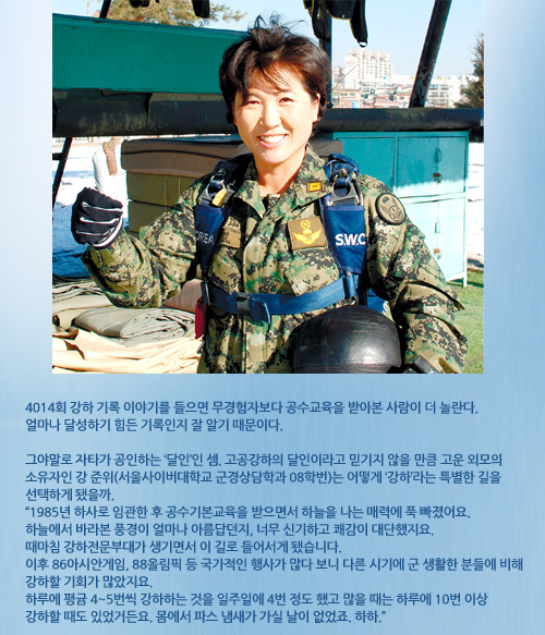 강명숙준위사진 4014회 강하 기록 이야기를 들으면 무경험자보다 공수교육을 받아본 사람이 더 놀란다. 얼마나 달성하기 힘든 기록인지 잘 알기 때문이다. 그야말로 자타가 공인하는 ‘달인’인 셈. 고공강하의 달인이라고 믿기지 않을 만큼 고운 외모의 소유자인 강 준위(서울사이버대학교 군경상담학과 08학번)는 어떻게 ‘강하’라는 특별한 길을 선택하게 됐을까. “1985년 하사로 임관한 후 공수기본교육을 받으면서 하늘을 나는 매력에 푹 빠졌어요. 하늘에서 바라본 풍경이 얼마나 아름답던지, 너무 신기하고 쾌감이 대단했지요. 때마침 강하전문부대가 생기면서 이 길로 들어서게 됐습니다. 이후 86아시안게임, 88올림픽 등 국가적인 행사가 많다 보니 다른 시기에 군 생활한 분들에 비해 강하할 기회가 많았지요. 하루에 평귬 4~5번씩 강하하는 것을 일주일에 4번 정도 했고 많을 때는 하루에 10번 이상 강하할 때도 있었거든요. 몸에서 파스 냄새가 가실 날이 없었죠. 하하.”