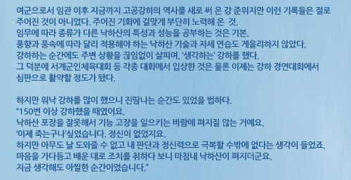 여군으로서 임관 이후 지금까지 고공강하의 역사를 새로 써 온 강 준위지만 이런 기록들은 절로 주어진 것이 아니었다. 주어진 기회에 걸맞게 부단히 노력해 온 것. 임무에 따라 종류가 다른 낙하산의 특성과 성능을 공부하는 것은 기본. 풍향과 풍속에 따라 달리 적용해야 하는 낙하산 기술과 자세 연습도 게을리하지 않았다. 강하하는 순간에도 주변 상황을 끊임없이 살피며, ‘생각하는’ 강하를 했다. 그 덕분에 서계군인체육대회 등 각종 대회에서 입상한 것은 물론 이제는 강하 경연대회에서 심판으로 활약할 정도가 됐다. 하지만 워낙 강하를 많이 했으니 진땀나는 순간도 있었을 법하다. “150번 이상 강하했을 때였어요. 낙하산 포장을 잘못해서 기능 고장을 일으키는 바람에 펴지질 않는 거예요. ‘이제 죽는구나’싶었습니다. 정신이 없었지요. 하지만 아무도 날 도와줄 수 없고 내 판단과 정신력으로 극복할 수밖에 없다는 생각이 들었죠. 마음을 가다듬고 배운 대로 조치를 취하다 보니 마침내 낙하산이 펴지더군요. 지금 생각해도 아찔한 순간이었습니다.”