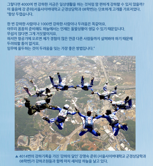 그렇다면 4000여 번 강하한 지금은 일상생활을 하는 것처럼 맘 편하게 강하할 수 있지 않을까? 이 물음에 강 준위(서울사이버대학교 군경상담학과 08학번)는 단호하게 고개를 가로저었다. “항상 두렵습니다. 한 번 강하한 사람이나 1000번 강하한 사람이나 두려움은 똑같아요. 아무리 꼼꼼히 준비해도 하늘에서는 언제든 돌발상황이 생길 수 있기 때문입니다. 무섭지 않다면 그게 거짓말이지요. 하지만 항공기에 오르면 제가 경험이 많은 만큼 다른 사람들까지 살펴봐야 하기 때문에 두려워할 틈이 없지요. 임무에 몰두하는 것이 두려움을 잊는 가장 좋은 방법입니다.” 사진설명 4014번의 강하기록을 가진 ‘강하의 달인’ 강명숙 준위(서울사이버대학교 군경상담학과 08학번)가 강하조원들과 함께 마치 새처럼 하늘을 날고 있다.