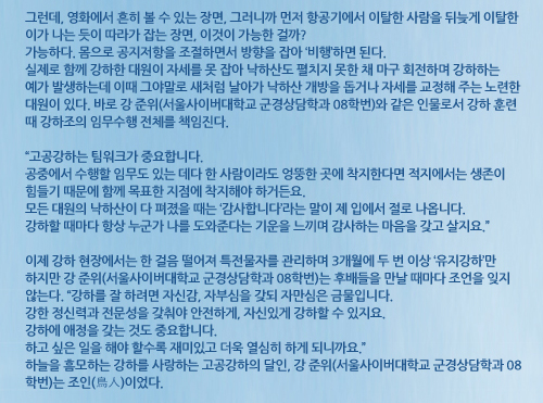 그런데, 영화에서 흔히 볼 수 있는 장면, 그러니까 먼저 항공기에서 이탈한 사람을 뒤늦게 이탈한 이가 나는 듯이 따라가 잡는 장면, 이것이 가능한 걸까? 가능하다. 몸으로 공지저항을 조절하면서 방향을 잡아 ‘비행’하면 된다. 실제로 함께 강하한 대원이 자세를 못 잡아 낙하산도 펼치지 못한 채 마구 회전하며 강하하는 예가 발생하는데 이때 그야말로 새처럼 날아가 낙하산 개방을 돕거나 자세를 교정해 주는 노련한 대원이 있다. 바로 강 준위(서울사이버대학교 군경상담학과 08학번)와 같은 인물로서 강하 훈련 때 강하조의 임무수행 전체를 책임진다. “고공강하는 팀워크가 중요합니다. 공중에서 수행할 임무도 있는 데다 한 사람이라도 엉뚱한 곳에 착지한다면 적지에서는 생존이 힘들기 때문에 함께 목표한 지점에 착지해야 하거든요. 모든 대원의 낙하산이 다 펴졌을 때는 ‘감사합니다’라는 말이 제 입에서 절로 나옵니다. 강하할 때마다 항상 누군가 나를 도와준다는 기운을 느끼며 감사하는 마음을 갖고 살지요.” 이제 강하 현장에서는 한 걸음 떨어져 특전물자를 관리하며 3개월에 두 번 이상 ‘유지강하’만 하지만 강 준위(서울사이버대학교 군경상담학과 08학번)는 후배들을 만날 때마다 조언을 잊지 않는다. “강하를 잘 하려면 자신감, 자부심을 갖되 자만심은 금물입니다. 강한 정신력과 전문성을 갖춰야 안전하게, 자신있게 강하할 수 있지요. 강하에 애정을 갖는 것도 중요합니다. 하고 싶은 일을 해야 할수록 재미있고 더욱 열심히 하게 되니까요.” 하늘을 흠모하는 강하를 사랑하는 고공강하의 달인, 강 준위(서울사이버대학교 군경상담학과 08학번)는 조인(鳥人)이었다.