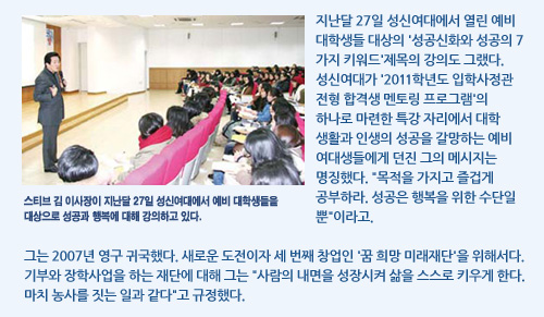 스티브 김 이사장이 지난달 27일 성신여대에서 예비 대학생들을  대상으로 성공과 행복에 대해 강의하고 있다.  지난달 27일 성신여대에서 열린 예비 대학생들 대상의 '성공신화와 성공의 7가지 키워드'제목의 강의도 그랬다. 성신여대가 '2011학년도 입학사정관 전형 합격생 멘토링 프로그램'의 하나로 마련한 특강 자리에서 대학 생활과 인생의 성공을 갈망하는 예비 여대생들에게 던진 그의 메시지는 명징했다. 목적을 가지고 즐겁게 공부하라. 성공은 행복을 위한 수단일 뿐이라고. 그는 2007년 영구 귀국했다. 새로운 도전이자 세 번째 창업인 '꿈 희망 미래재단'을 위해서다. 기부와 장학사업을 하는 재단에 대해 그는 사람의 내면을 성장시켜 삶을 스스로 키우게 한다. 마치 농사를 짓는 일과 같다고 규정했다.