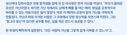 성신여대 입학사정관 전형 합격생들 앞에 선 김 이사장은 먼저 가난을 꺼냈다. 부모가 물려준 유산은 가난이었다. 하지만 가난 속에서도 남에게 베풀 줄 아는 배려, 현실을 긍정적으로 바라볼 수 있는 마음가짐은 잃지 않았다. 바로 이 배려와 긍정의 힘이 가난을 극복하게 만들었다. 가난과 싸워 이겨본 사람은 그 과정에서 강한 정신력을 자연스레 익힌다. 그런 '헝그리 정신'이 있다면 공부를 하든, 일을 하든 반드시 성공할 수 있다. 한 학생이 삐딱하게 질문한다. 모든 사람이 가난을 그렇게 쉽게 극복할 수 있느냐고