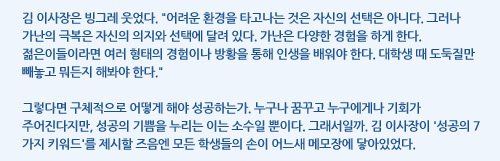 김 이사장은 빙그레 웃었다. 어려운 환경을 타고나는 것은 자신의 선택은 아니다. 그러나 가난의 극복은 자신의 의지와 선택에 달려 있다. 가난은 다양한 경험을 하게 한다. 젊은이들이라면 여러 형태의 경험이나 방황을 통해 인생을 배워야 한다. 대학생 때 도둑질만 빼놓고 뭐든지 해봐야 한다. 그렇다면 구체적으로 어떻게 해야 성공하는가. 누구나 꿈꾸고 누구에게나 기회가 주어진다지만, 성공의 기쁨을 누리는 이는 소수일 뿐이다. 그래서일까. 김 이사장이 '성공의 7가지 키워드'를 제시할 즈음엔 모든 학생들의 손이 어느새 메모장에 닿아있었다.