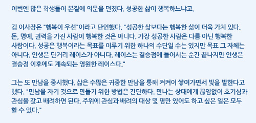 이번엔 많은 학생들이 본질에 의문을 던졌다. 성공한 삶이 행복하느냐고. 김 이사장은 행복이 우선이라고 단언했다. 성공한 삶보다는 행복한 삶이 더욱 가치 있다. 돈, 명예, 권력을 가진 사람이 행복한 것은 아니다. 가장 성공한 사람은 다름 아닌 행복한 사람이다. 성공은 행복이라는 목표를 이루기 위한 하나의 수단일 수는 있지만 목표 그 자체는 아니다. 인생은 단거리 레이스가 아니다. 레이스는 결승점에 들어서는 순간 끝나지만 인생은 결승점 이후에도 계속되는 영원한 레이스다. 그는 또 만남을 중시했다. 삶은 수많은 귀중한 만남을 통해 켜켜이 쌓여가면서 빛을 발한다고 했다. 만남을 자기 것으로 만들기 위한 방법은 간단하다. 만나는 상대에게 끊임없이 호기심과 관심을 갖고 배려하면 된다. 주위에 관심과 배려의 대상 몇 명만 있어도 하고 싶은 일은 모두 할 수 있다.