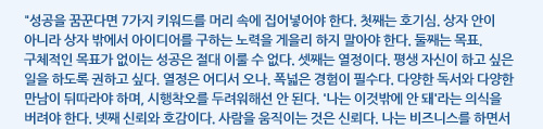 성공을 꿈꾼다면 7가지 키워드를 머리 속에 집어넣어야 한다. 첫째는 호기심. 상자 안이 아니라 상자 밖에서 아이디어를 구하는 노력을 게을리 하지 말아야 한다. 둘째는 목표. 구체적인 목표가 없이는 성공은 절대 이룰 수 없다. 셋째는 열정이다. 평생 자신이 하고 싶은 일을 하도록 권하고 싶다. 열정은 어디서 오나. 폭넓은 경험이 필수다. 다양한 독서와 다양한 만남이 뒤따라야 하며, 시행착오를 두려워해선 안 된다. '나는 이것밖에 안 돼'라는 의식을 버려야 한다. 넷째 신뢰와 호감이다. 사람을 움직이는 것은 신뢰다. 나는 비즈니스를 하면서 