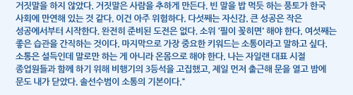 거짓말을 하지 않았다. 거짓말은 사람을 추하게 만든다. 빈 말을 밥 먹듯 하는 풍토가 한국 사회에 만연해 있는 것 같다. 이건 아주 위험하다. 다섯째는 자신감. 큰 성공은 작은 성공에서부터 시작한다. 완전히 준비된 도전은 없다. 소위 '필이 꽂히면' 해야 한다. 여섯째는 좋은 습관을 간직하는 것이다. 마지막으로 가장 중요한 키워드는 소통이라고 말하고 싶다. 소통은 설득인데 말로만 하는 게 아니라 온몸으로 해야 한다. 나는 자일랜 대표 시절 종업원들과 함께 하기 위해 비행기의 3등석을 고집했고, 제일 먼저 출근해 문을 열고 밤에 문도 내가 닫았다. 솔선수범이 소통의 기본이다.