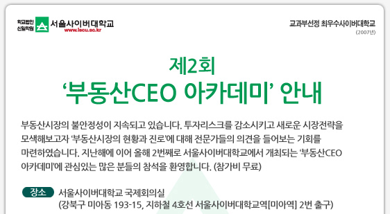 제2회 ‘부동산CEO 아카데미’ 안내  부동산시장의 불안정성이 지속되고 있습니다. 투자리스크를 감소시키고 새로운 시장전략을 모색해보고자 ‘부동산시장의 현황과 진로’에 대해 전문가들의 의견을 들어보는 기회를 마련하였습니다. 지난해에 이어 올해 2번째로 서울사이버대학교에서 개최되는 ‘부동산CEO 아카데미’에 관심있는 많은 분들의 참석을 환영합니다. (참가비 무료)   장소 서울사이버대학교 국제회의실 (강북구 미아동 193-15, 지하철 4호선 서울사이버대학교역[미아역] 2번 출구)