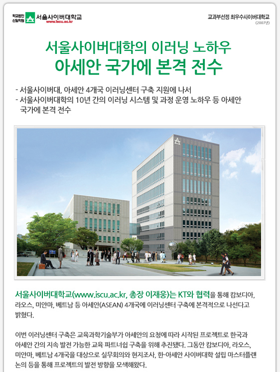 서울사이버대학의 이러닝 노하우 아세안 국가에 본격 전수 - 서울사이버대, 아세안 4개국 이러닝센터 구축 지원에 나서 - 서울사이버대학의 10년 간의 이러닝 시스템 및 과정 운영 노하우 등 아세안      국가에 본격 전수  사진1 서울사이버대학교 전경 서울사이버대학교(www.iscu.ac.kr, 총장 이재웅)는 KT와 협력을 통해 캄보디아, 라오스, 미얀마, 베트남 등 아세안(ASEAN) 4개국에 이러닝센터 구축에 본격적으로 나선다고 밝혔다.   이번 이러닝센터 구축은 교육과학기술부가 아세안의 요청에 따라 시작된 프로젝트로 한국과 아세안 간의 지속 발전 가능한 교육 파트너쉽 구축을 위해 추진됐다. 그동안 캄보디아, 라오스, 미얀마, 베트남 4개국을 대상으로 실무회의와 현지조사, 한-아세안 사이버대학 설립 마스터플랜 논의 등을 통해 프로젝트의 발전 방향을 모색해왔다.  