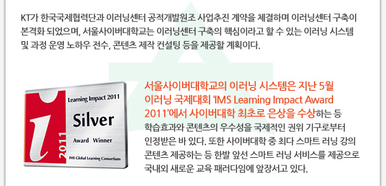 KT가 한국국제협력단과 이러닝센터 공적개발원조 사업추진 계약을 체결하며 이러닝센터 구축이 본격화 되었으며, 서울사이버대학교는 이러닝센터 구축의 핵심이라고 할 수 있는 이러닝 시스템 및 과정 운영 노하우 전수, 콘텐츠 제작 컨설팅 등을 제공할 계획이다.    서울사이버대학교의 이러닝 시스템은 지난 5월 이러닝 국제대회 ‘IMS Learning Impact Award 2011’에서 사이버대학 최초로 은상을 수상하는 등 학습효과와 콘텐츠의 우수성을 국제적인 권위 기구로부터 인정받은 바 있다. 또한 사이버대학 중 최다 스마트 러닝 강의 콘텐츠 제공하는 등 한발 앞선 스마트 러닝 서비스를 제공으로 국내외 새로운 교육 패러다임에 앞장서고 있다. 