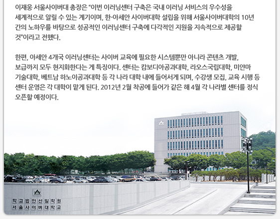 이재웅 서울사이버대 총장은 ‘이번 이러닝센터 구축은 국내 이러닝 서비스의 우수성을 세계적으로 알릴 수 있는 계기이며, 한-아세안 사이버대학 설립을 위해 서울사이버대학의 10년 간의 노하우를 바탕으로 성공적인 이러닝센터 구축에 다각적인 지원을 지속적으로 제공할 것’이라고 전했다.   한편, 아세안 4개국 이러닝센터는 사이버 교육에 필요한 시스템뿐만 아니라 콘텐츠 개발, 보급까지 모두 현지화한다는 게 특징이다. 센터는 캄보디아공과대학, 라오스국립대학, 미얀마 기술대학, 베트남 하노이공과대학 등 각 나라 대학 내에 들어서게 되며, 수강생 모집, 교육 시행 등 센터 운영은 각 대학이 맡게 된다. 2012년 2월 착공에 들어가 같은 해 4월 각 나라별 센터를 정식 오픈할 예정이다.  