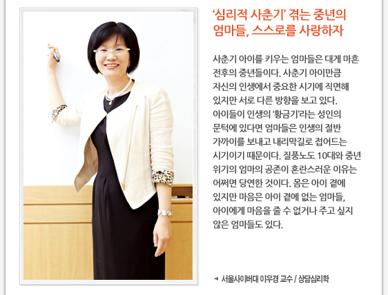 ‘심리적 사춘기’ 겪는 중년의 엄마들, 스스로를 사랑하자  사춘기 아이를 키우는 엄마들은 대게 마흔 전후의 중년들이다. 사춘기 아이만큼 자신의 인생에서 중요한 시기에 직면해 있지만 서로 다른 방향을 보고 있다. 아이들이 인생의 ‘황금기’라는 성인의 문턱에 있다면 엄마들은 인생의 절반 가까이를 보내고 내리막길로 접어드는 시기이기 때문이다. 질풍노도 10대와 중년 위기의 엄마의 공존이 혼란스러운 이유는 어쩌면 당연한 것이다. 몸은 아이 곁에 있지만 마음은 아이 곁에 없는 엄마들, 아이에게 마음을 줄 수 없거나 주고 싶지 않은 엄마들도 있다.   사진 서울사이버대 이우경 교수 / 상담심리학 