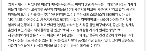 엄마 자체가 지쳐 있다면 마음의 여유를 누릴 수도, 아이의 혼란과 욕구를 이해할 인내심도 가지기 힘들기 때문이다. 오죽하면 중년의 엄마들을 10대 사춘기와 비교해 ‘사추(秋)기’라고 할까. 중년의 엄마들이 모두 위기를 겪는 것은 아니겠지만 그 이전부터 삶의 스트레스가 해결되지 않아 쌓인 채로 지내왔다면 아이의 사춘기가 더욱 힘겨울 수 있다. 갈팡질팡하는 사춘기 아이들 못지않게 엄마로서 인생의 위기를 겪고 있다면 인생을 바라보는 시각을 한번 바꾸어보자. 중년기는 정체성 혼란에 빠진 사춘기 아이들처럼 한 인간으로서 자기 정체감을 자기가 원하는 방향으로 재구성해보기에 좋은 시기다. 마음대로 되지 않는 아이에게만 몰두해 전전긍긍하기보다는 그에 앞서 자신을 바로 세울 수 있는 에너지를 찾고 내면의 풍경을 가꿀 필요가 있다. 그래야 질풍노도 사춘기 아이들이 지친 몸과 마음을 쉴 든든한 버팀목이 되어줄 수 있다. 
