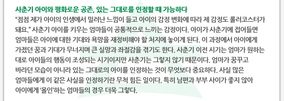 사춘기 아이와 평화로운 공존, 있는 그대로를 인정할 때 가능하다 ’점점 제가 아이의 인생에서 밀려난 느낌이 들고 아이의 감정 변화에 따라 제 감정도 롤러코스터가 돼요.’ 사춘기 아이를 키우는 엄마들이 공통적으로 느끼는 감정이다. 아이가 사춘기에 접어들면 엄마들은 아이에 대한 기대와 욕망을 재정비해야 할 처지에 놓이게 된다. 이 과정에서 아이에게 가졌던 꿈과 기대가 무너지며 큰 실망과 좌절감을 겪기도 한다. 사춘기 이전 시기는 엄마가 원하는 대로 아이들의 행동이 조성되는 시기이지만 사춘기는 그렇지 않기 때문이다. 엄마가 꿈꾸고 바라던 모습이 아니라 있는 그대로의 아이를 인정하는 것이 무엇보다 중요하다. 사실 많은 엄마들에게 이 같은 사실을 인정하기란 무척 힘든 일이다. 특히 남편과 부부 사이가 좋지 않아 아이에게 ‘올인’하는 엄마들의 경우 더욱 그렇다.  