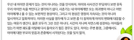 우선 내 아이만 문제가 있는 것이 아니라는 것을 인식하자. 아이와 사사건건 부딪히다 보면 유독 우리 아이만 속을 썩인다고 생각하기 쉽다. 사춘기는 내 아이에게만 오는 희귀병이 아니고 어떤 아이에게나 올 수 있는 보편적인 현상이다. 그리고 이 현상은 영원히 지속되는 것이 아니라 일시적이고 일회적이다. 이러한 사실을 염두에 두고 보면 좀 더 침착하게 아이의 변화에 대응할 수 있는 여유가 생긴다. 물론 모두가 그런 것은 아니다. 시간이 지나며 자연스레 성장하는 아이들이 있는가 하면 궤도를 이탈해 다시 돌아오기 힘든 경우도 있다. 차이는 주변 환경, 그중에서도 아이에 대한 부모의 믿음과 존중에서 시작된다는 것을 잊지 말자.