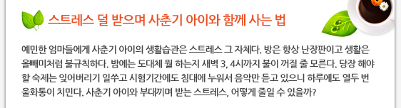 스트레스 덜 받으며 사춘기 아이와 함께 사는 법 예민한 엄마들에게 사춘기 아이의 생활습관은 스트레스 그 자체다. 방은 항상 난장판이고 생활은 올빼미처럼 불규칙하다. 밤에는 도대체 뭘 하는지 새벽 3, 4시까지 불이 꺼질 줄 모른다. 당장 해야 할 숙제는 잊어버리기 일쑤고 시험기간에도 침대에 누워서 음악만 듣고 있으니 하루에도 열두 번 울화통이 치민다. 사춘기 아이와 부대끼며 받는 스트레스, 어떻게 줄일 수 있을까? 