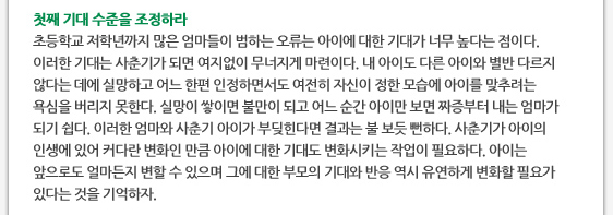 첫째 기대 수준을 조정하라 초등학교 저학년까지 많은 엄마들이 범하는 오류는 아이에 대한 기대가 너무 높다는 점이다. 이러한 기대는 사춘기가 되면 여지없이 무너지게 마련이다. 내 아이도 다른 아이와 별반 다르지 않다는 데에 실망하고 어느 한편 인정하면서도 여전히 자신이 정한 모습에 아이를 맞추려는 욕심을 버리지 못한다. 실망이 쌓이면 불만이 되고 어느 순간 아이만 보면 짜증부터 내는 엄마가 되기 쉽다. 이러한 엄마와 사춘기 아이가 부딪힌다면 결과는 불 보듯 뻔하다. 사춘기가 아이의 인생에 있어 커다란 변화인 만큼 아이에 대한 기대도 변화시키는 작업이 필요하다. 아이는 앞으로도 얼마든지 변할 수 있으며 그에 대한 부모의 기대와 반응 역시 유연하게 변화할 필요가 있다는 것을 기억하자.