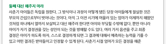 둘째 대신 해주지 마라 사춘기 아이들은 독립을 원한다. 그 방식이나 과정이 어떻게 됐든 당장 아이들에게 절실한 것은 부모의 간섭으로부터 벗어나는 것이다. 아직 그 이전 시기에 머물러 있는 엄마가 이제까지 해왔던 것처럼 하나에서 열까지 보살피고 대신 해주려 한다면 아이와 부딪힐 수밖에 없다. 뿐만 아니라 아이가 자기 결정권을 갖는 성인이 되는 것을 방해할 수도 있다. 여러 가지 옵션을 주고 최종 결정은 아이가 하도록 하자. 스스로 결정하게 되면 그 결과에 대해서 예측하는 능력을 기를 수 있고 어떤 결과든 받아들이고 인정할 수 있게 된다. 사춘기 시절 엄마가 모든 결정을 해준 