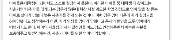 아이들은 대학생이 되어서도 스스로 결정하지 못한다. 이러한 아이들 중 대학생 때 찾아오는 사춘기인 ‘대춘기’를 겪게 되는 경우가 많은데 학창 시절 과도한 학업 경쟁으로 엄마 말을 잘 듣는 아이로 살다가 남보다 늦은 사춘기를 겪게 되는 것이다. 이런 경우 엄마 때문에 자기 결정권을 침해당했다고 생각하는가 하면, 자기 인생을 엄마가 망쳤다고 문제의 원인을 모두 엄마에게 떠넘기기도 한다. 아이의 자율성과 자기 결정권을 어느 정도 인정해주면서 미숙한 부분을 보충해주고 뒷받침하는 것, 사춘기 아이를 위한 엄마의 역할이다.