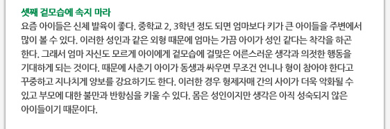셋째 겉모습에 속지 마라 요즘 아이들은 신체 발육이 좋다. 중학교 2, 3학년 정도 되면 엄마보다 키가 큰 아이들을 주변에서 많이 볼 수 있다. 이러한 성인과 같은 외형 때문에 엄마는 가끔 아이가 성인 같다는 착각을 하곤 한다. 그래서 엄마 자신도 모르게 아이에게 겉모습에 걸맞은 어른스러운 생각과 의젓한 행동을 기대하게 되는 것이다. 때문에 사춘기 아이가 동생과 싸우면 무조건 언니나 형이 참아야 한다고 꾸중하고 지나치게 양보를 강요하기도 한다. 이러한 경우 형제자매 간의 사이가 더욱 악화될 수 있고 부모에 대한 불만과 반항심을 키울 수 있다. 몸은 성인이지만 생각은 아직 성숙되지 않은 아이들이기 때문이다. 