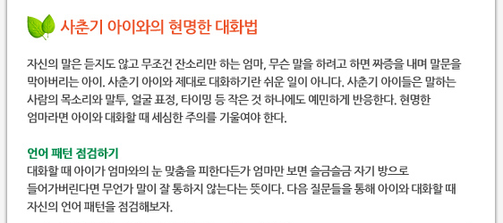 사춘기 아이와의 현명한 대화법  자신의 말은 듣지도 않고 무조건 잔소리만 하는 엄마, 무슨 말을 하려고 하면 짜증을 내며 말문을 막아버리는 아이. 사춘기 아이와 제대로 대화하기란 쉬운 일이 아니다. 사춘기 아이들은 말하는 사람의 목소리와 말투, 얼굴 표정, 타이밍 등 작은 것 하나에도 예민하게 반응한다. 현명한 엄마라면 아이와 대화할 때 세심한 주의를 기울여야 한다.  언어 패턴 점검하기 대화할 때 아이가 엄마와의 눈 맞춤을 피한다든가 엄마만 보면 슬금슬금 자기 방으로 들어가버린다면 무언가 말이 잘 통하지 않는다는 뜻이다. 다음 질문들을 통해 아이와 대화할 때 자신의 언어 패턴을 점검해보자.