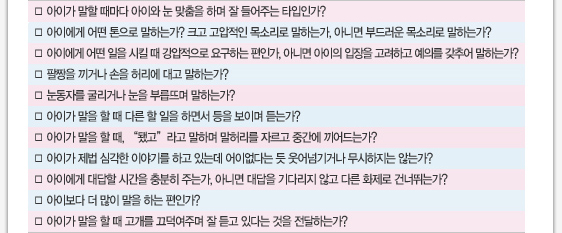 아이가 말할 때마다 아이와 눈 맞춤을 하며 잘 들어주는 타입인가? 아이에게 어떤 톤으로 말하는가? 크고 고압적인 목소리로 말하는가, 아니면 부드러운 목소리로 말하는가? 아이에게 어떤 일을 시킬 때 강압적으로 요구하는 편인가, 아니면 아이의 입장을 고려하고 예의를 갖추어 말하는가? 팔짱을 끼거나 손을 허리에 대고 말하는가? 눈동자를 굴리거나 눈을 부릅뜨며 말하는가? 아이가 말을 할 때 다른 할 일을 하면서 등을 보이며 듣는가? 아이가 말을 할 때, “됐고”라고 말하며 말허리를 자르고 중간에 끼어드는가? 아이가 제법 심각한 이야기를 하고 있는데 어이없다는 듯 웃어넘기거나 무시하지는 않는가? 아이에게 대답할 시간을 충분히 주는가, 아니면 대답을 기다리지 않고 다른 화제로 건너뛰는가? 아이보다 더 많이 말을 하는 편인가? 아이가 말을 할 때 고개를 끄덕여주며 잘 듣고 있다는 것을 전달하는가? 
