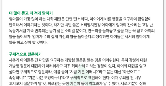 더 많이 듣고 더 적게 말하기 엄마들이 가장 많이 하는 대화 패턴은 단연 ‘잔소리’다. 아이에게 바른 행동을 요구하며 끊임없이 반복해서 이야기하는 것이다. 하지만 백번 옳은 소리일지언정 아이에게 엄마의 잔소리는 고장 난 녹음기처럼 계속 반복되는 듣기 싫은 소리일 뿐이다. 잔소리를 늘어놓고 싶을 때는 꾹 참고 아이의 말을 들어보자. 엄마가 주의 깊게 자신의 말을 들어준다고 생각하면 아이들은 서서히 엄마에게 말을 하고 싶어 할 것이다.  구체적으로 질문하기 사춘기 아이들은 긴 대답을 요구하는 개방형 질문을 받는 것을 어려워한다. 특히 감정에 대한 개방형 질문에 대답하기 어려워하고 자꾸 회피하려고 하는 경향이 있다. 아이의 대답을 얻고 싶다면 구체적으로 질문하라. 예를 들어 ‘지금 기분 어떠니?’라고 묻는 대신 ‘화났어?’, ‘속상하니?’, ‘기분 나쁜 모양이구나’라고 구체적으로 표현해야 한다. 이때 주의할 건 너무 꼬치꼬치 질문하지 말 것. 취조받는 듯한 기분이 들어 역효과가 날 수 있다. 서로 기분이 상해 
