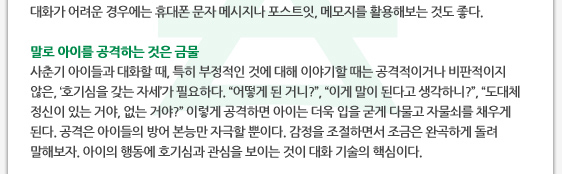 경우에는 휴대폰 문자 메시지나 포스트잇, 메모지를 활용해보는 것도 좋다.  말로 아이를 공격하는 것은 금물 사춘기 아이들과 대화할 때, 특히 부정적인 것에 대해 이야기할 때는 공격적이거나 비판적이지 않은, ‘호기심을 갖는 자세’가 필요하다. ‘어떻게 된 거니?’, ‘이게 말이 된다고 생각하니?’, ‘도대체 정신이 있는 거야, 없는 거야?’ 이렇게 공격하면 아이는 더욱 입을 굳게 다물고 자물쇠를 채우게 된다. 공격은 아이들의 방어 본능만 자극할 뿐이다. 감정을 조절하면서 조금은 완곡하게 돌려 말해보자. 아이의 행동에 호기심과 관심을 보이는 것이 대화 기술의 핵심이다.