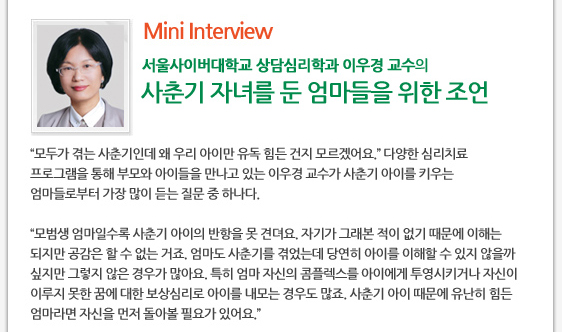 Mini Interview 서울사이버대학교 상담심리학과 이우경 교수의 사춘기 자녀를 둔 엄마들을 위한 조언     ’모두가 겪는 사춘기인데 왜 우리 아이만 유독 힘든 건지 모르겠어요.’ 다양한 심리치료 프로그램을 통해 부모와 아이들을 만나고 있는 이우경 교수가 사춘기 아이를 키우는 엄마들로부터 가장 많이 듣는 질문 중 하나다.  ’모범생 엄마일수록 사춘기 아이의 반항을 못 견뎌요. 자기가 그래본 적이 없기 때문에 이해는 되지만 공감은 할 수 없는 거죠. 엄마도 사춘기를 겪었는데 당연히 아이를 이해할 수 있지 않을까 싶지만 그렇지 않은 경우가 많아요. 특히 엄마 자신의 콤플렉스를 아이에게 투영시키거나 자신이 이루지 못한 꿈에 대한 보상심리로 아이를 내모는 경우도 많죠. 사춘기 아이 때문에 유난히 힘든 엄마라면 자신을 먼저 돌아볼 필요가 있어요.’ 