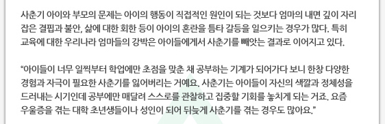사춘기 아이와 부모의 문제는 아이의 행동이 직접적인 원인이 되는 것보다 엄마의 내면 깊이 자리 잡은 결핍과 불안, 삶에 대한 회한 등이 아이의 혼란을 틈타 갈등을 일으키는 경우가 많다. 특히 교육에 대한 우리나라 엄마들의 강박은 아이들에게서 사춘기를 빼앗는 결과로 이어지고 있다.  ’아이들이 너무 일찍부터 학업에만 초점을 맞춘 채 공부하는 기계가 되어가다 보니 한창 다양한 경험과 자극이 필요한 사춘기를 잃어버리는 거예요. 사춘기는 아이들이 자신의 색깔과 정체성을 드러내는 시기인데 공부에만 매달려 스스로를 관찰하고 집중할 기회를 놓치게 되는 거죠. 요즘 우울증을 겪는 대학 초년생들이나 성인이 되어 뒤늦게 사춘기를 겪는 경우도 많아요.’