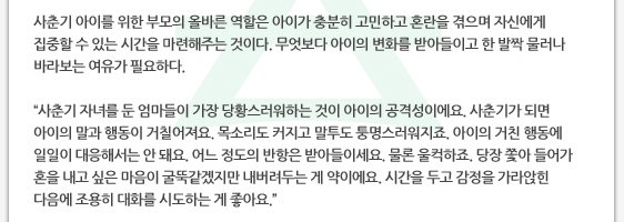 사춘기 아이를 위한 부모의 올바른 역할은 아이가 충분히 고민하고 혼란을 겪으며 자신에게 집중할 수 있는 시간을 마련해주는 것이다. 무엇보다 아이의 변화를 받아들이고 한 발짝 물러나 바라보는 여유가 필요하다.  ’사춘기 자녀를 둔 엄마들이 가장 당황스러워하는 것이 아이의 공격성이에요. 사춘기가 되면 아이의 말과 행동이 거칠어져요. 목소리도 커지고 말투도 퉁명스러워지죠. 아이의 거친 행동에 일일이 대응해서는 안 돼요. 어느 정도의 반항은 받아들이세요. 물론 울컥하죠. 당장 쫓아 들어가 혼을 내고 싶은 마음이 굴뚝같겠지만 내버려두는 게 약이에요. 시간을 두고 감정을 가라앉힌 다음에 조용히 대화를 시도하는 게 좋아요.’