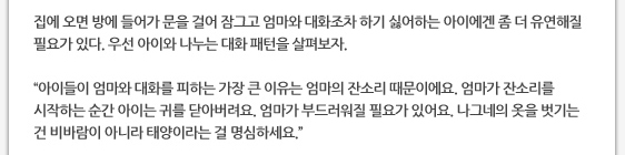 집에 오면 방에 들어가 문을 걸어 잠그고 엄마와 대화조차 하기 싫어하는 아이에겐 좀 더 유연해질 필요가 있다. 우선 아이와 나누는 대화 패턴을 살펴보자.  ’아이들이 엄마와 대화를 피하는 가장 큰 이유는 엄마의 잔소리 때문이에요. 엄마가 잔소리를 시작하는 순간 아이는 귀를 닫아버려요. 엄마가 부드러워질 필요가 있어요. 나그네의 옷을 벗기는 건 비바람이 아니라 태양이라는 걸 명심하세요.’ 