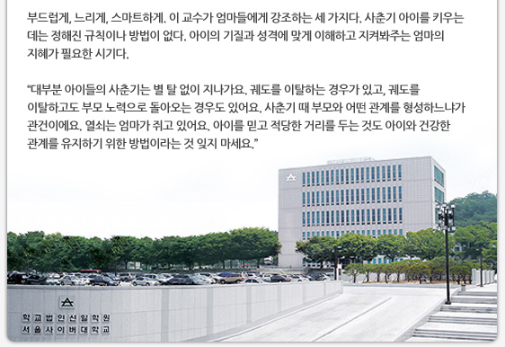 부드럽게, 느리게, 스마트하게. 이 교수가 엄마들에게 강조하는 세 가지다. 사춘기 아이를 키우는 데는 정해진 규칙이나 방법이 없다. 아이의 기질과 성격에 맞게 이해하고 지켜봐주는 엄마의 지혜가 필요한 시기다.  ’대부분 아이들의 사춘기는 별 탈 없이 지나가요. 궤도를 이탈하는 경우가 있고, 궤도를 이탈하고도 부모 노력으로 돌아오는 경우도 있어요. 사춘기 때 부모와 어떤 관계를 형성하느냐가 관건이에요. 열쇠는 엄마가 쥐고 있어요. 아이를 믿고 적당한 거리를 두는 것도 아이와 건강한 관계를 유지하기 위한 방법이라는 것 잊지 마세요.’ 