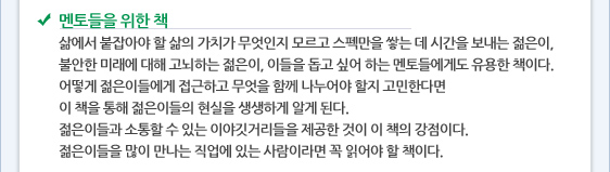 멘토들을 위한 책 삶에서 붙잡아야 할 삶의 가치가 무엇인지 모르고 스펙만을 쌓는 데 시간을 보내는 젊은이,  불안한 미래에 대해 고뇌하는 젊은이, 이들을 돕고 싶어 하는 멘토들에게도 유용한 책이다.  어떻게 젊은이들에게 접근하고 무엇을 함께 나누어야 할지 고민한다면   이 책을 통해 젊은이들의 현실을 생생하게 알게 된다.   젊은이들과 소통할 수 있는 이야깃거리들을 제공한 것이 이 책의 강점이다.   젊은이들을 많이 만나는 직업에 있는 사람이라면 꼭 읽어야 할 책이다. 