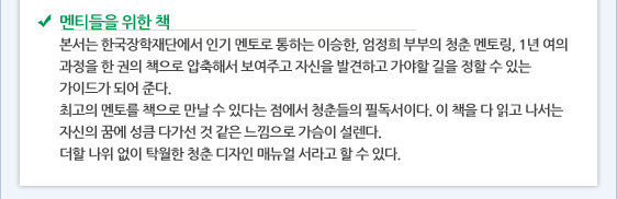 멘티들을 위한 책 본서는 한국장학재단에서 인기 멘토로 통하는 이승한, 엄정희 부부의 청춘 멘토링, 1년 여의 과정을 한 권의 책으로 압축해서 보여주고 자신을 발견하고 가야할 길을 정할 수 있는 가이드가 되어 준다.  최고의 멘토를 책으로 만날 수 있다는 점에서 청춘들의 필독서이다. 이 책을 다 읽고 나서는 자신의 꿈에 성큼 다가선 것 같은 느낌으로 가슴이 설렌다. 더할 나위 없이 탁월한 청춘 디자인 매뉴얼 서라고 할 수 있다.