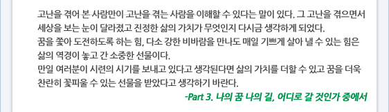 고난을 겪어 본 사람만이 고난을 겪는 사람을 이해할 수 있다는 말이 있다. 그 고난을 겪으면서 세상을 보는 눈이 달라졌고 진정한 삶의 가치가 무엇인지 다시금 생각하게 되었다.  꿈을 쫓아 도전하도록 하는 힘, 다소 강한 비바람을 만나도 매일 기쁘게 살아 낼 수 있는 힘은 삶의 역경이 놓고 간 소중한 선물이다. 만일 여러분이 시련의 시기를 보내고 있다고 생각된다면 삶의 가치를 더할 수 있고 꿈을 더욱 찬란히 꽃피울 수 있는 선물을 받았다고 생각하기 바란다. -Part 3. 나의 꿈 나의 길, 어디로 갈 것인가 중에서