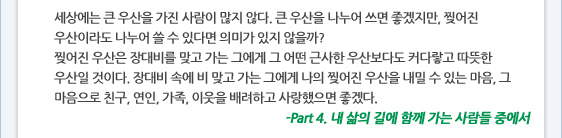 세상에는 큰 우산을 가진 사람이 많지 않다. 큰 우산을 나누어 쓰면 좋겠지만, 찢어진 우산이라도 나누어 쓸 수 있다면 의미가 있지 않을까?  찢어진 우산은 장대비를 맞고 가는 그에게 그 어떤 근사한 우산보다도 커다랗고 따뜻한 우산일 것이다. 장대비 속에 비 맞고 가는 그에게 나의 찢어진 우산을 내밀 수 있는 마음, 그 마음으로 친구, 연인, 가족, 이웃을 배려하고 사랑했으면 좋겠다. -Part 4. 내 삶의 길에 함께 가는 사람들 중에서
