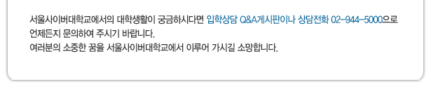 서울사이버대학교에서의 대학생활이 궁금하시다면 입학상담 Q&A게시판이나 상담전화 02-944-5000으로 언제든지 문의하여 주시기 바랍니다.
여러분의 소중한 꿈을 서울사이버대학교에서 이루어 가시길 소망합니다.