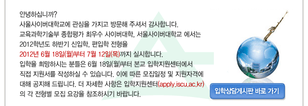 안녕하십니까? 사울사이버대학교에 관심을 가지고 방문해 주셔서 감사합니다.교육과학기술부 종합평가 최우수 사이버대학, 서울사이버대학교 에서는 2012학년도 하반기 신입학, 편입학 전형을 2012년 6월 18일(월)부터 7월 12일(목)까지 실시합니다.
입학을 희망하시는 분들은 6월 18일(월)부터 본교 입학지원센터에서 직접 지원서를 작성하실 수 있습니다.
이에 따른 모집일정 및 지원자격에 대해 공지해 드립니다.
더 자세한 사항은 입학지원센터(apply.iscu.ac.kr)의 각 전형별 모집 요강을 참조하시기 바랍니다., 입학상담게시판바로가기