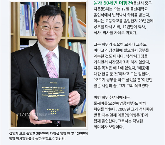올해 60세인 이형건(울산시 중구 다운동)씨는 오는 17일 울산대학교 졸업식에서 법학박사 학위를 받는다. 이씨는 고등학교를 졸업한지 29년만에 공부를 다시 시작, 12년만에 학사, 석사, 박사를 차례로 마쳤다.  그는 학위가 필요한 교사나 교수도 아니고 직장생활에 필요해서 공부를 계속한 것도 아니다. 석·박사과정을 거치면서 시간강사조차 하지 않았다. 다른 목적은 애초에 없었다. '배움에 대한 한을 푼 것'이라고 그는 말한다. '오로지 공부를 하고 싶었을 뿐'이었던 젊은 시절의 꿈, 그게 그의 목표였다.   이번 학위수여식에서는 둘째아들(조선해양공학부)도 함께 학위를 받는다. 2008년 그가 석사학위 받을 때는 첫째 아들(영어영문과)과 함께 졸업했다. 그로서는 각별한 의미이자 보람이다. 실업계 고교 졸업후 29년만에 대학을 입학 한 후 12년만에  법학 박사학위를 취득한 만학도 이형건씨.