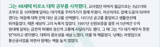 그는 48세때 비로소 대학 공부를 시작했다. 교사였던 아버지 월급으로는 3남2녀와 조부모 등 10여명에 달하는 대가족을 꾸려가기가 힘에 부쳤다. 자신이라도 집에 도움이 되어야 겠다는 마음에 대학 진학 대신 공고를 선택했다. 1972년 공고를 졸업하고 생활전선에 뛰어들었다. 때론 세상이 그리 녹록지 않았다. 1997년 신원보증을 잘못 서 5년여간 수억원대에 달하는 금전적 피해와 정신적 고통에 시달리기도 했다. 그 때 그는 '다 내가 배우지 못한 탓'이라고 생각했다. 대학의 중요성을 새삼 느꼈다. 이를 꽉 깨물었다. 낮에는 자영업으로 통신공사업을 하면서 밤에는 책을 놓지 않았다.