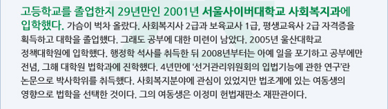 고등학교를 졸업한지 29년만인 2001년 서울사이버대학교 사회복지과에 입학했다. 가슴이 벅차 올랐다. 사회복지사 2급과 보육교사 1급, 평생교육사 2급 자격증을 획득하고 대학을 졸업했다. 그래도 공부에 대한 미련이 남았다. 2005년 울산대학교 정책대학원에 입학했다. 행정학 석사를 취득한 뒤 2008년부터는 아예 일을 포기하고 공부에만 전념, 그해 대학원 법학과에 진학했다. 4년만에 '선거관리위원회의 입법기능에 관한 연구'란 논문으로 박사학위를 취득했다. 사회복지분야에 관심이 있었지만 법조계에 있는 여동생의 영향으로 법학을 선택한 것이다. 그의 여동생은 이정미 헌법재판소 재판관이다. 