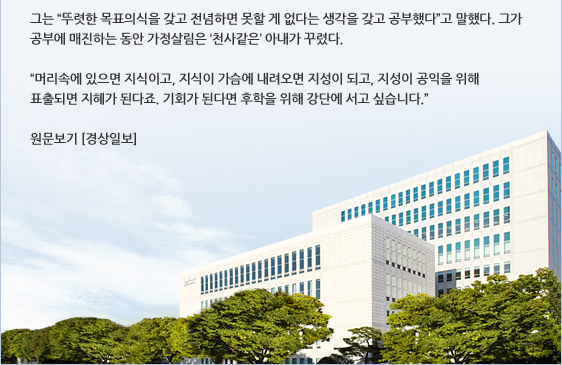 그는 '뚜렷한 목표의식을 갖고 전념하면 못할 게 없다는 생각을 갖고 공부했다'고 말했다. 그가 공부에 매진하는 동안 가정살림은 '천사같은' 아내가 꾸렸다.  '머리속에 있으면 지식이고, 지식이 가슴에 내려오면 지성이 되고, 지성이 공익을 위해 표출되면 지혜가 된다죠. 기회가 된다면 후학을 위해 강단에 서고 싶습니다. '
