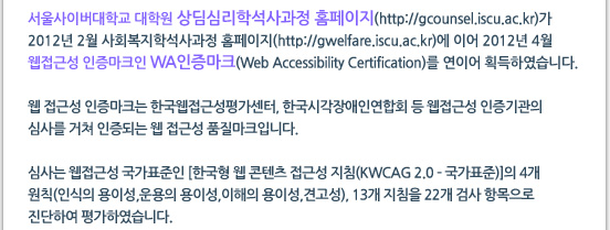 서울사이버대학교 대학원 상딤심리학석사과정 홈페이지(http://gcounsel.iscu.ac.kr)가 2012년 2월 사회복지학석사과정 홈페이지(http://gwelfare.iscu.ac.kr)에 이어 2012년 4월 웹접근성 인증마크인 WA인증마크(Web Accessibility Certification)를 연이어 획득하였습니다. 웹 접근성 인증마크는 한국웹접근성평가센터, 한국시각장애인연합회 등 웹접근성 인증기관의 심사를 거쳐 인증되는 웹 접근성 품질마크입니다. 심사는 웹접근성 국가표준인 [한국형 웹 콘텐츠 접근성 지침(KWCAG 2.0 ? 국가표준)]의 4개 원칙(인식의 용이성,운용의 용이성,이해의 용이성,견고성), 13개 지침을 22개 검사 항목으로 진단하여 평가하였습니다.