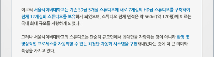 이로써 서울사이버대학교는 기존 SD급 5개실 스튜디오에 새로 7개실의 HD급 스튜디오를 구축하여 전체 12개실의 스튜디오를 보유하게 되었으며, 스튜디오 전체 면적은 약 560㎡(약 170평)에 이르는 국내 최대 규모를 자랑하게 되었다.   그러나 서울사이버대학교의 스튜디오는 단순히 규모면에서 최대만을 자랑하는 것이 아니라 촬영 및 영상작업 프로세스를 자동화할 수 있는 최첨단 자동화 시스템을 구현해내었다는 것에 더 큰 의미와 특징을 가지고 있다.