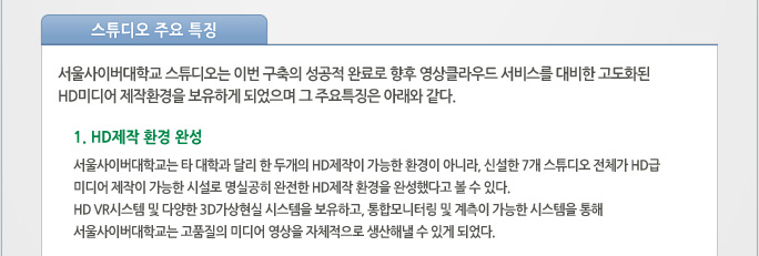 스튜디오 주요 특징 서울사이버대학교 스튜디오는 이번 구축의 성공적 완료로 향후 영상클라우드 서비스를 대비한 고도화된 HD미디어 제작환경을 보유하게 되었으며 그 주요특징은 아래와 같다.   1. HD제작 환경 완성 서울사이버대학교는 타 대학과 달리 한 두개의 HD제작이 가능한 환경이 아니라, 신설한 7개 스튜디오 전체가 HD급 미디어 제작이 가능한 시설로 명실공히 완전한 HD제작 환경을 완성했다고 볼 수 있다.  HD VR시스템 및 다양한 3D가상현실 시스템을 보유하고, 통합모니터링 및 계측이 가능한 시스템을 통해 서울사이버대학교는 고품질의 미디어 영상을 자체적으로 생산해낼 수 있게 되었다. 