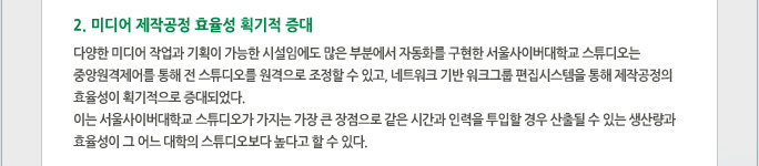 2.미디어 제작공정 효율성 획기적 증대 다양한 미디어 작업과 기획이 가능한 시설임에도 많은 부분에서 자동화를 구현한 서울사이버대학교 스튜디오는 중앙원격제어를 통해 전 스튜디오를 원격으로 조정할 수 있고, 네트워크 기반 워크그룹 편집시스템을 통해 제작공정의 효율성이 획기적으로 증대되었다.  이는 서울사이버대학교 스튜디오가 가지는 가장 큰 장점으로 같은 시간과 인력을 투입할 경우 산출될 수 있는 생산량과 효율성이 그 어느 대학의 스튜디오보다 높다고 할 수 있다.