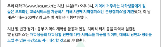 우리 대학교(www.iscu.ac.kr)는 지난 14일(토) 오후 3시, 지역에 거주하는 재학생들에게 질 높은 오프라인 교육서비스를 제공하기 위해 8번째 지역캠퍼스인 ‘분당캠퍼스’를 개관했다. 이 날 개관식에는 200여명의 교수 및 재학생이 참여하였다. 

지난 몇 년간 경기?동부 지역의 재학생 활동과 인원, 지리적 위치 등을 파악해 설립된 
‘분당캠퍼스’는 재학생들의 대학생활 전반에 대한 서비스를 제공할 것이며, 대학의 낭만과 정취를 느낄 수 있는 공간으로 자리매김할 것으로 기대된다. 