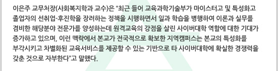 이은주 교무처장(사회복지학과 교수)은 최근 들어 교육과학기술부가 마이스터고 및 특성화고 졸업자의 선취업-후진학을 장려하는 정책을 시행하면서 일과 학습을 병행하여 이론과 실무를 겸비한 해당분야 전문가를 양성하는데 원격교육의 강점을 살린 사이버대학 역할에 대한 기대가 증가하고 있으며, 이런 맥락에서 본교가 전국적으로 확보한 지역캠퍼스는 본교의 특성화를 부각시키고 차별화된 교육서비스를 제공할 수 있는 기반으로 타 사이버대학에 확실한 경쟁력을 갖춘 것으로 자부한다고 말했다.